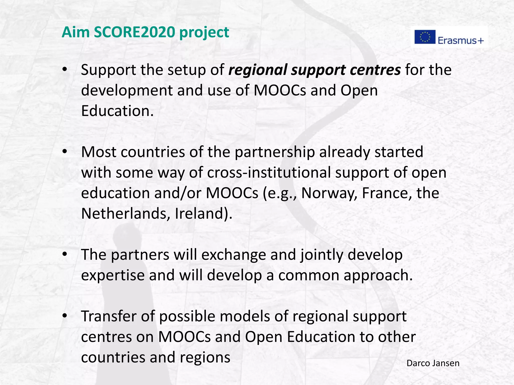 Aim SCORE2020 project
• Support the setup of regional support centres for the
development and use of MOOCs and Open
Education.
• Most countries of the partnership already started
with some way of cross-institutional support of open
education and/or MOOCs (e.g., Norway, France, the
Netherlands, Ireland).
• The partners will exchange and jointly develop
expertise and will develop a common approach.
• Transfer of possible models of regional support
centres on MOOCs and Open Education to other
countries and regions Darco Jansen
 