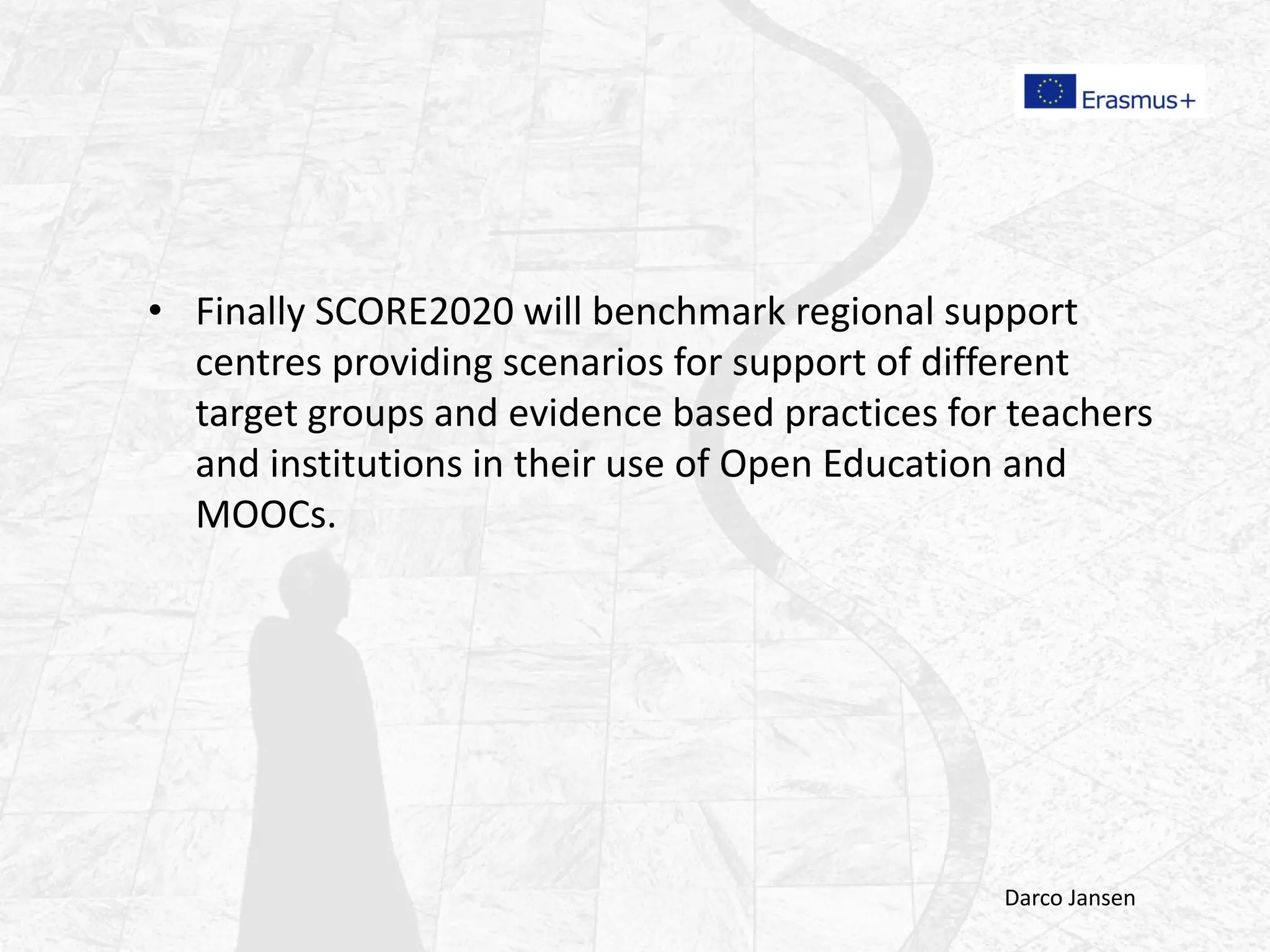 • Finally SCORE2020 will benchmark regional support
centres providing scenarios for support of different
target groups and evidence based practices for teachers
and institutions in their use of Open Education and
MOOCs.
Darco Jansen
 