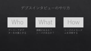 Who What How
アーリーアダプ
ターを対象とする
課題があるか？
ニーズがあるか？
ニーズのメカニズ
ムを洞察する
 