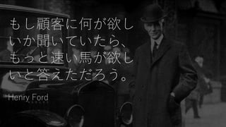 もし顧客に何が欲し
いか聞いていたら、
もっと速い馬が欲し
いと答えただろう。
Henry Ford
 