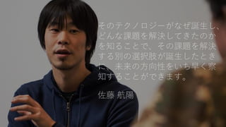 そのテクノロジーがなぜ誕生し、
どんな課題を解決してきたのか
を知ることで、その課題を解決
する別の選択肢が誕生したとき
に、未来の方向性をいち早く察
知することができます。
佐藤 航陽
 