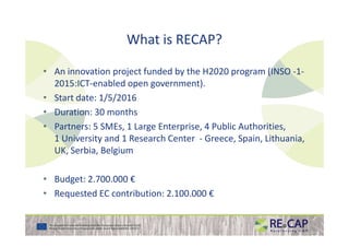 What is RECAP?
• An innovation project funded by the H2020 program (INSO -1-
2015:ICT-enabled open government).
• Start date: 1/5/2016
• Duration: 30 months
• Partners: 5 SMEs, 1 Large Enterprise, 4 Public Authorities,• Partners: 5 SMEs, 1 Large Enterprise, 4 Public Authorities,
1 University and 1 Research Center - Greece, Spain, Lithuania,
UK, Serbia, Belgium
• Budget: 2.700.000 €
• Requested EC contribution: 2.100.000 €
 