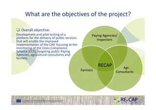 What are the objectives of the project?
Overall objective:
Development and pilot testing of a
platform for the delivery of public services
that will enable the improved
implementation of the CAP, focusing at the
monitoring of the Cross Compliance
Scheme (CCS), targeting public Paying
Agencies, agricultural consultants and
Paying Agencies/
Inspectors
Agencies, agricultural consultants and
farmers.
Agr.
ConsultantsFarmers
RECAPRECAP
 