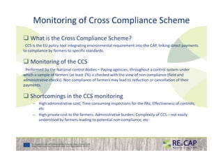 Monitoring of Cross Compliance Scheme
What is the Cross Compliance Scheme?
CCS is the EU policy tool integrating environmental requirement into the CAP, linking direct payments
to compliance by farmers to specific standards.
Monitoring of the CCS
Performed by the National control Bodies – Paying agencies, throughout a control system under
which a sample of farmers (at least 1%) is checked with the view of non compliance (field and
administrative checks). Non compliance of farmers may lead to reduction or cancellation of theiradministrative checks). Non compliance of farmers may lead to reduction or cancellation of their
payments.
Shortcomings in the CCS monitoring
– High administrative cost; Time consuming inspections for the PAs; Effectiveness of controls;
etc
– High private cost to the farmers; Administrative burden; Complexity of CCS – not easily
understood by farmers leading to potential non-compliance; etc
 
