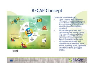RECAP Concept
Collection of information
• Open Satellite data – Remote
sensing (e.g. mapping of eligible
areas, mapping of crop types,
identification of compliance
breaches)
• Information generated and
uploaded by the Paying Agencyuploaded by the Paying Agency
(e.g. uploaded tagged photos
from inspections, inspection
data, information for farmers)
• Information generated and
uploaded by farmers (e.g. Farm
profile, cropping plans, uploaded
timestamped and geotagged
photos)
 