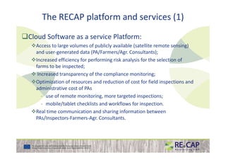 The RECAP platform and services (1)
Cloud Software as a service Platform:
Access to large volumes of publicly available (satellite remote sensing)
and user-generated data (PA/Farmers/Agr. Consultants);
Increased efficiency for performing risk analysis for the selection of
farms to be inspected;
Increased transparency of the compliance monitoring;
Optimization of resources and reduction of cost for field inspections andOptimization of resources and reduction of cost for field inspections and
administrative cost of PAs
- use of remote monitoring, more targeted inspections;
- mobile/tablet checklists and workflows for inspection.
Real time communication and sharing information between
PAs/Inspectors-Farmers-Agr. Consultants.
 