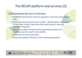 The RECAP platform and services (2)
Personalized Services to farmers
Simplified interpretation of the CC regulations and actions they need to
take;
Online accounts personal farmers’ profile – RECAP platform allowing to
to store data, records, documents they need to obtain, keep and
present to inspectors;
Easy to use mobile and web interface providing checklists andEasy to use mobile and web interface providing checklists and
workflows based on each farmers profile;
Early alerts for (non) conformity;
Active participation of farmers in the monitoring procedure.
 