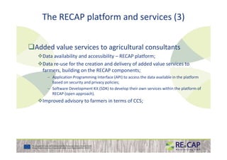 The RECAP platform and services (3)
Added value services to agricultural consultants
Data availability and accessibility – RECAP platform;
Data re-use for the creation and delivery of added value services to
farmers, building on the RECAP components;
– Application Programming Interface (API) to access the data available in the platform
based on security and privacy policies;based on security and privacy policies;
– Software Development Kit (SDK) to develop their own services within the platform of
RECAP (open approach).
Improved advisory to farmers in terms of CCS;
 