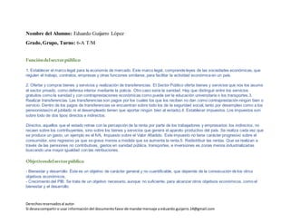 Derechosreservadosal autor.
Si deseacompartiro usar informacióndel documentofavorde mandarmensaje a eduardo.guijarro.14@gmail.com
Grado, Grupo, Turno: 6-A T/M
Funcióndelsectorpúblico
1. Establecer el marco legal para la economía de mercado. Este marco legal, comprende leyes de las sociedades económicas, que
regulen el trabajo, contratos, empresas y otras funciones similares, para facilitar la actividad económica en un país.
2. Ofertar y comprar bienes y servicios y realización de transferencias. El Sector Público oferta bienes y servicios que nos los asume
el sector privado, como defensa interior mediante la policía. Otro caso seria la sanidad. Hay que distinguir entre los servicios
gratuitos como la sanidad y con contraprestaciones económicas como puede ser la educación universitaria o los transportes.3.
Realizar transferencias. Las transferencias son pagos por los cuales los que los reciben no dan como contraprestación ningún bien o
servicio. Dentro de los pagos de transferencias se encuentran sobre todo los de la seguridad social, tanto por desempleo como a los
pensionistas(ni el jubilado ni el desempleado tienen que aportar ningún bien al estado).4. Establecer impuestos. Los impuestos son
sobre todo de dos tipos directos e indirectos.
Directos, aquellos que el estado retrae con la percepción de la renta por parte de los trabajadores y empresarios: los indirectos, no
recaen sobre los contribuyentes, sino sobre los bienes y servicios que genera el aparato productivo del país. Se realiza cada vez que
se produce un gasto, un ejemplo es el IVA, Impuesto sobre el Valor Añadido. Este impuesto no tiene carácter progresivo sobre el
consumidor, sino regresivo ya que se grava menos a medida que se aumenta la renta.5. Redistribuir las rentas. Que se realizan a
través de las pensiones no contributivas, gastos en sanidad pública, transportes, e inversiones es zonas menos industrializadas
buscando una mayor igualdad con las retribuciones.
Objetivosdelsectorpúblico
- Bienestar y desarrollo: Éste es un objetivo de carácter general y no cuantificable, que depende de la consecución de los otros
objetivos económicos.
- Crecimiento del PIB: Se trata de un objetivo necesario, aunque no suficiente, para alcanzar otros objetivos económicos, como el
bienestar y el desarrollo.
- Alto nivel de empleo: la consecución del pleno empleo es uno de los objetivos prioritarios de cualquier economía moderna. Es
imprescindible disponer de empleo para poder participar de la renta nacional y, por consiguiente, del bienestar.
 