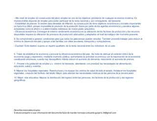 Derechosreservadosal autor.
Si deseacompartiro usar informacióndel documentofavorde mandarmensaje a eduardo.guijarro.14@gmail.com
- Estabilidad de precios: Si existen tasa elevadas de inflación, la consecución de otros objetivos económicos y sociales importantes
se hace muy difícil, porque imposibilita la previsión de la evolución futura por parte de los agentes económicos y penaliza algunas
actividades como el ahorro o a determinados individuos de menor poder adquisitivo.
- Eficiencia económica: Conseguir el máximo rendimiento económico en la utilización de los factores de producción y los recursos
disponibles requiere la utilización de procesos de producción adecuados y adaptados al nivel tecnológico del momento presente.
- Equidad: Este objetivo supone un reparto igualitario de la renta nacional entre los individuos de un país.
6. Tratar de estabilizar la economía y procurar la eficiencia económica del país. Así trata de atenuar el carácter cíclico de la
economía (auge y depresión), mediante inversión pública, aumentando la actividad económica, con la reactivación de la economía
canalizando empresas, cuando hay desequilibrio intenta reducir el aumento de demanda, reduciendo el aumento de precios.
7. Proveer a la población de empleo y u mínimo de bienestar, atendiendo con prioridad las necesidades de alimentación,
educación, salud y vivienda.
9. Mejorar los hospitales regionales: Reestructurar y re-equipar los centros de salud de todo el estado, fortalecer los hospitales
regionales, creación del Instituto del Adulto Mayor para atender las necesidades médicas de las persona de la tercera edad.
10. Mayor vida educativa: Mejorar la distribución del ingreso entre las personas, los factores de la producción y las regiones
geográficas.
8. Se comprometió a generar condiciones para que todos los jaliscienses puedan estudiar. También prometió trabajar para reducir al
mínimo la deserción escolar y apoyar a las familias con útiles escolares, transporte y computadoras.
 