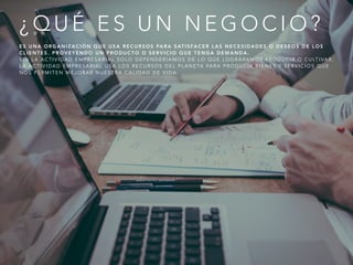 ¿ Q U É E S U N N E G O C I O ?
E S U N A O R G A N I Z A C I Ó N Q U E U S A R E C U R S O S PA R A S AT I S FA C E R L A S N E C E S I D A D E S O D E S E O S D E L O S
C L I E N T E S . P R O V E Y E N D O U N P R O D U C T O O S E R V I C I O Q U E T E N G A D E M A N D A .
S I N L A A C T I V I D A D E M P R E S A R I A L S O L O D E P E N D E R Í A M O S D E L O Q U E L O G R Á R A M O S P R O D U C I R O C U LT I VA R .
L A A C T I V I D A D E M P R E S A R I A L U S A L O S R E C U R S O S D E L P L A N E TA PA R A P R O D U C I R B I E N E S Y S E R V I C I O S Q U E
N O S P E R M I T E N M E J O R A R N U E S T R A C A L I D A D D E V I D A .
 