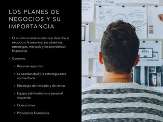 L O S P L A N E S D E
N E G O C I O S Y S U
I M P O R TA N C I A
• Es un documento escrito que describe el
negocio o la empresa, sus objetivos,
estrategias, mercado y los pronósticos
financieros
• Contiene:
• Resumen ejecutivo
• La oportunidad y la estrategia para
aprovecharla
• Estrategia de mercado y de ventas
• Equipo administrativo y personal
requerido
• Operaciones
• Pronósticos financieros
 