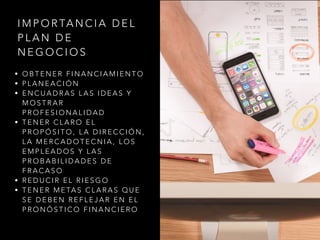 • O B T E N E R F I N A N C I A M I E N T O
• P L A N E A C I Ó N
• E N C U A D R A S L A S I D E A S Y
M O S T R A R
P R O F E S I O N A L I D A D
• T E N E R C L A R O E L
P R O P Ó S I T O , L A D I R E C C I Ó N ,
L A M E R C A D O T E C N I A , L O S
E M P L E A D O S Y L A S
P R O B A B I L I D A D E S D E
F R A C A S O
• R E D U C I R E L R I E S G O
• T E N E R M E TA S C L A R A S Q U E
S E D E B E N R E F L E J A R E N E L
P R O N Ó S T I C O F I N A N C I E R O
I M P O R TA N C I A D E L
P L A N D E
N E G O C I O S
 