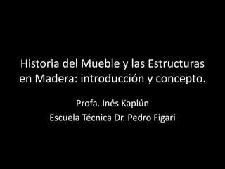 Historia del Mueble y las Estructuras
en Madera: introducción y concepto.
Profa. Inés Kaplún
Escuela Técnica Dr. Pedro Figari
 