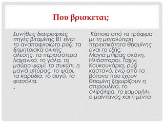 Που βρισκεται;
Συνήθεις διατροφικές
πηγές βιταμίνης Β1 είναι
το αναποφλοίωτο ρύζι, τα
δημητριακά ολικής
άλεσης, τα περισσότερα
λαχανικά, το γάλα, το
μαύρο ψωμί, το συκώτι, η
μαγιά μπύρας, το ψάρι,
τα καρύδια, το αυγό, τα
φασόλια.
•
Κάποια από τα τρόφιμα
με τη μεγαλύτερη
περιεκτικότητα θειαμίνης
είναι τα εξής:
Μαγιά μπίρας σκόνη,
Ηλιόσποροι, Ταχίνι,
Κουκουνάρια, ρύζι
καστανό, ενώ από τα
βότανα που έχουν
θειαμίνη ξεχωρίζουν η
σπιρουλίνα, το
αλφάλφα, το χαμομήλι,
ο μαϊντανός και η μέντα
 