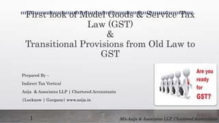 First-look of Model Goods & Service Tax
Law (GST)
&
Transitional Provisions from Old Law to
GST
Prepared By –
Indirect Tax Vertical
Asija & Associates LLP | Chartered Accountants
|Lucknow | Gurgaon| www.asija.in
M/s Asija & Associates LLP, Chartered Accountants1
 