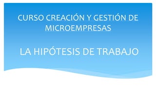 CURSO CREACIÓN Y GESTIÓN DE
MICROEMPRESAS
LA HIPÓTESIS DE TRABAJO
 