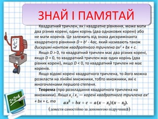 ЗНАЙ І ПАМЯТАЙЗНАЙ І ПАМЯТАЙ
Квадратний тричлен, як і квадратне рівняння, може мати
два різних корені, один корінь (два однакових корені) або
не мати коренів. Це залежить від знака дискримінанта
квадратного рівняння D = b2
- 4ас, який називають також
дискримі­нантом квадратного тричлена ах2
+ bх + с.
Якщо D > 0, то квадратний тричлен має два різних корені,
якщо D = 0, то квадратний тричлен має один корінь (два
рівних корені), якщо D < 0, то квадратний тричлен не має
коренів.
Якщо відомі корені квадратного тричлена, то його можна
розкласти на лінійні множники, тобто множники, які є
многочленами першого степеня.
Теорема (про розкладання квадратного тричлена на
множники). Якщо х1
і х2
— корені квадратного тричлена ах2
+ bх + с, то
(довести самостійно за допомогою підручника)
 