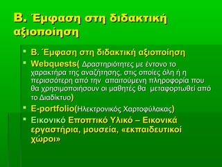 Β.Β. Έμφαση στη διδακτικήΈμφαση στη διδακτική
αξιοποίησηαξιοποίηση
 Β. Έμφαση στη διδακτική αξιοποίησηΒ. Έμφαση στη διδακτική αξιοποίηση
 Webquests(Webquests( Δραστηριότητες με έντονο τοΔραστηριότητες με έντονο το
χαρακτήρα της αναζήτησης, στις οποίες όλη ή ηχαρακτήρα της αναζήτησης, στις οποίες όλη ή η
περισσότερη από την απαιτούμενη πληροφορία πουπερισσότερη από την απαιτούμενη πληροφορία που
θα χρησιμοποιήσουν οι μαθητές θα μεταφορτωθεί απόθα χρησιμοποιήσουν οι μαθητές θα μεταφορτωθεί από
το Διαδίκτυοτο Διαδίκτυο))
 E-portfolio(E-portfolio(Ηλεκτρονικός ΧαρτοφύλακαςΗλεκτρονικός Χαρτοφύλακας))
 ΕικονικόΕικονικό Εποπτικό Υλικό –Εποπτικό Υλικό – ΕικονικάΕικονικά
εργαστήρια,εργαστήρια, μουσεία,μουσεία, «εκπαιδευτικοί«εκπαιδευτικοί
χώροι»χώροι»
 