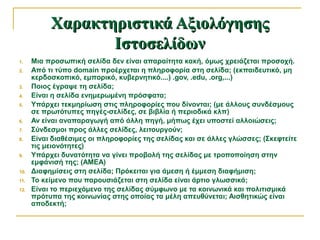 Χαρακτηριστικά ΑξιολόγησηςΧαρακτηριστικά Αξιολόγησης
ΙστοσελίδωνΙστοσελίδων
1. Μια προσωπική σελίδα δεν είναι απαραίτητα κακή, όμως χρειάζεται προσοχή.
2. Από τι τύπο domain προέρχεται η πληροφορία στη σελίδα; (εκπαιδευτικό, μη
κερδοσκοπικό, εμπορικό, κυβερνητικό....) .gov, .edu, .org,...)
3. Ποιος έγραψε τη σελίδα;
4. Είναι η σελίδα ενημερωμένη πρόσφατα;
5. Υπάρχει τεκμηρίωση στις πληροφορίες που δίνονται; (με άλλους συνδέσμους
σε πρωτότυπες πηγές-σελίδες, σε βιβλία ή περιοδικά κλπ)
6. Αν είναι αναπαραγωγή από άλλη πηγή, μήπως έχει υποστεί αλλοιώσεις;
7. Σύνδεσμοι προς άλλες σελίδες, λειτουργούν;
8. Είναι διαθέσιμες οι πληροφορίες της σελίδας και σε άλλες γλώσσες; (Σκεφτείτε
τις μειονότητες)
9. Υπάρχει δυνατότητα να γίνει προβολή της σελίδας με τροποποίηση στην
εμφάνισή της; (ΑΜΕΑ)
10. Διαφημίσεις στη σελίδα; Πρόκειται για άμεση ή έμμεση διαφήμιση;
11. Το κείμενο που παρουσιάζεται στη σελίδα είναι άρτιο γλωσσικά;
12. Είναι το περιεχόμενο της σελίδας σύμφωνο με τα κοινωνικά και πολιτισμικά
πρότυπα της κοινωνίας στης οποίας τα μέλη απευθύνεται; Αισθητικώς είναι
αποδεκτή;
 