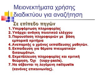 Μειονεκτήματα χρήσης
διαδικτύου για αναζήτηση
Σε επίπεδο πηγώνΣε επίπεδο πηγών
1.1. Υπερφόρτωση πληροφορίαςΥπερφόρτωση πληροφορίας
2.2. Υπάρχει ανάγκη ποιοτικού ελέγχουΥπάρχει ανάγκη ποιοτικού ελέγχου
3.3. Παρουσίαση πληροφοριών μεΠαρουσίαση πληροφοριών με βάσηβάση
εμπορικά κριτήριαεμπορικά κριτήρια
4.4. Ανεπαρκής ο χρόνος εκπαίδευσης μαθητών.Ανεπαρκής ο χρόνος εκπαίδευσης μαθητών.
5.5. Εκπαιδευση για θέματα πνευματικώνΕκπαιδευση για θέματα πνευματικών
δικαιωμάτων.δικαιωμάτων.
6.6. Εκμετάλλευση πληροφορίας και κριτικήΕκμετάλλευση πληροφορίας και κριτική
θεώρηση. Όχιθεώρηση. Όχι ((copy-paste)copy-paste)..
7.7. NNα σέβονται τη λεγόμενη netiquetteα σέβονται τη λεγόμενη netiquette
((κανόνες επικοινωνίας).κανόνες επικοινωνίας).
 