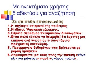 Μειονεκτήματα χρήσης
διαδικτύου για αναζήτηση
Σε επίπεδο επικοινωνίαςΣε επίπεδο επικοινωνίας
1.1. Η ταχύτητα επικρατεί της ποιότηταςΗ ταχύτητα επικρατεί της ποιότητας
2.2. Κίνδυνος Ψηφιακού χάσματος.Κίνδυνος Ψηφιακού χάσματος.
3.3. Θέματα σεβασμού πνευματικών δικαιωμάτων.Θέματα σεβασμού πνευματικών δικαιωμάτων.
4.4. Είναι πολύ εύκολο να θεωρηθεί ότι έχοντας μιαΕίναι πολύ εύκολο να θεωρηθεί ότι έχοντας μια
επιφανειακή γνώση αυτό συνεπάγεταιεπιφανειακή γνώση αυτό συνεπάγεται
πραγματική κατανόηση.πραγματική κατανόηση.
5.5. Παρερμηνεία δεδομένων που βρίσκονται μεΠαρερμηνεία δεδομένων που βρίσκονται με
μορφή γραφικώνμορφή γραφικών
6.6. Δημιουργείται μια τάση προς την τακτική «Δημιουργείται μια τάση προς την τακτική « κάνεκάνε
κλικ και μάντεψεκλικ και μάντεψε » παρά «» παρά «σκέψου πρώτασκέψου πρώτα».».
 