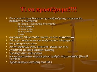 Τι να προσέξουμε!!!!Τι να προσέξουμε!!!!
 Για το σωστό προσδιορισμό της αναζητούμενης πληροφορίαςΓια το σωστό προσδιορισμό της αναζητούμενης πληροφορίας
βοηθούν τα ερωτήματα:βοηθούν τα ερωτήματα:
 α) Ποιος ή Τι είναι αυτό(ς) που αναζητώ,α) Ποιος ή Τι είναι αυτό(ς) που αναζητώ,
 β) πού βρίσκεται,β) πού βρίσκεται,
 γ) πότε συνέβη,γ) πότε συνέβη,
 δ) πώς συνέβη,δ) πώς συνέβη,
 ε) γιατί.ε) γιατί.
 οι κεντρικές λέξεις-κλειδιά πρέπει να είναιοι κεντρικές λέξεις-κλειδιά πρέπει να είναι ουσιαστικάουσιαστικά
 Λέξεις με σαφήνεια για την αναζητουμένη πληροφορίαΛέξεις με σαφήνεια για την αναζητουμένη πληροφορία
 Και χρήση συνώνυμωνΚαι χρήση συνώνυμων
 Χρήση φράσεων όπου απαιτείται- ρόλος των («»)Χρήση φράσεων όπου απαιτείται- ρόλος των («»)
 Αναζήτηση με βάση Boolean τελεστέςΑναζήτηση με βάση Boolean τελεστές
 Προσοχή στην ορθογραφίαΠροσοχή στην ορθογραφία
 Να χρησιμοποιείται περιορισμένος αριθμός λέξεων-κλειδιά (6 ως 8Να χρησιμοποιείται περιορισμένος αριθμός λέξεων-κλειδιά (6 ως 8
το πολύ).το πολύ).
 Χρήση φίλτρων (απόληξη του URL)Χρήση φίλτρων (απόληξη του URL)
 