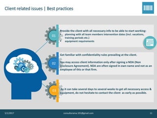 Client related issues | Best practices
5/1/2017 consultorama.101@gmail.com 11
01
Provide the client with all necessary info to be able to start working:
▪ planning with all team members intervention dates (incl. vacations,
training periods etc.)
▪ equipment requirements
02
Get familiar with confidentiality rules prevailing at the client.
You may access client information only after signing a NDA (Non
Disclosure Agreement). NDA are often signed in own name and not as an
employee of this or that firm.
03 As it can take several days to several weeks to get all necessary access &
equipment, do not hesitate to contact the client as early as possible.
 