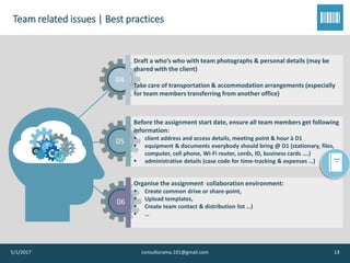 Team related issues | Best practices
5/1/2017 consultorama.101@gmail.com 13
04
Draft a who’s who with team photographs & personal details (may be
shared with the client)
Take care of transportation & accommodation arrangements (especially
for team members transferring from another office)
05
Before the assignment start date, ensure all team members get following
information:
▪ client address and access details, meeting point & hour à D1
▪ equipment & documents everybody should bring @ D1 (stationary, files,
computer, cell phone, Wi-Fi router, cords, ID, business cards ….)
▪ administrative details (case code for time-tracking & expenses …)
06
Organise the assignment collaboration environment:
▪ Create common drive or share-point,
▪ Upload templates,
▪ Create team contact & distribution list …)
▪ …
 