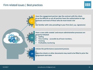 Firm related issues | Best practices
5/1/2017 consultorama.101@gmail.com 15
07
Have the engagement partner sign the contract with the client.
It can be difficult as not all partners have the authorization to sign
contracts and most of those who do must travel a lot
Get familiar with rules prevailing in your firm (incl. p.p. signatures)
08
Have a case code created and ensure administrative processes are
properly initiated:
▪ Staffing
▪ Time tracking - accessible by all team members,
▪ Invoicing
▪ Profitability monitoring
09
Initiate the performance assessment process
Objective sheets or other documents may need to be filled in prior the
assignment start date
 
