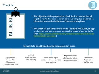 Check list
5/1/2017 consultorama.101@gmail.com 31
▪ The objective of the preparation check list is to ensure that all
logistics related issues are taken care of, during the preparation
phase but also at the initiation of the execution phase.
▪ The check list can take several forms (a simple MS XL list, an app
…). Format and use cases are identical to those of any to do list
(voir https://www.slideshare.net/ConsultoramaConsulto/to-do-
list-template-use-cases )
Key points to be addressed during the preparation phase:
Equipement
Shared drive
Sharepoint
Collaborative tool
Contract
Invoicing plan
Time tracking
Physical and digital
access to client premises
and systems
Key information
clefs on the client
and the problem
Templates
Work plan
Staffing plan
 