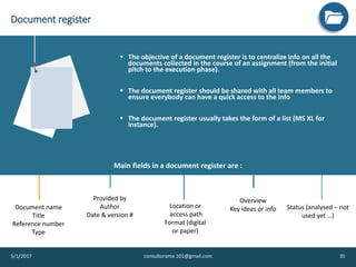 Document register
5/1/2017 consultorama.101@gmail.com 35
v
▪ The objective of a document register is to centralize info on all the
documents collected in the course of an assignment (from the initial
pitch to the execution phase).
▪ The document register should be shared with all team members to
ensure everybody can have a quick access to the info
▪ The document register usually takes the form of a list (MS XL for
instance).
Document name
Title
Reference number
Type
Provided by
Author
Date & version #
Overview
Key ideas or info Status (analysed – not
used yet …)
Location or
access path
Format (digital
or paper)
Main fields in a document register are :
 