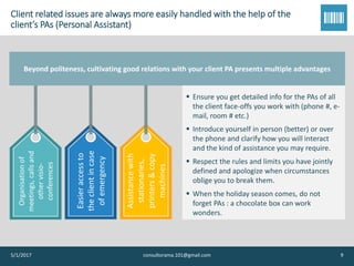 Client related issues are always more easily handled with the help of the
client’s PAs (Personal Assistant)Organisationof
meetings,callsand
othervisio-
conferences
Easieraccessto
theclientincase
ofemergency
Assistancewith
stationaries,
printers&copy
machines
Beyond politeness, cultivating good relations with your client PA presents multiple advantages
5/1/2017 consultorama.101@gmail.com 9
▪ Ensure you get detailed info for the PAs of all
the client face-offs you work with (phone #, e-
mail, room # etc.)
▪ Introduce yourself in person (better) or over
the phone and clarify how you will interact
and the kind of assistance you may require.
▪ Respect the rules and limits you have jointly
defined and apologize when circumstances
oblige you to break them.
▪ When the holiday season comes, do not
forget PAs : a chocolate box can work
wonders.
 