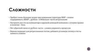  Требует очень больших затрат при изменении структуры BSP - сложно
поддерживать ABAP-, python- и Selenium-части актуальными
 Настроить все это на компьютере в крупной немецкой компании с сотнями правил
и политик – боль
 Нет обратной связи от python-части – сложно управлять процессом
 Хорошо подходит для регрессионных тестов, добавить условную логику в тесты
намного сложнее
 