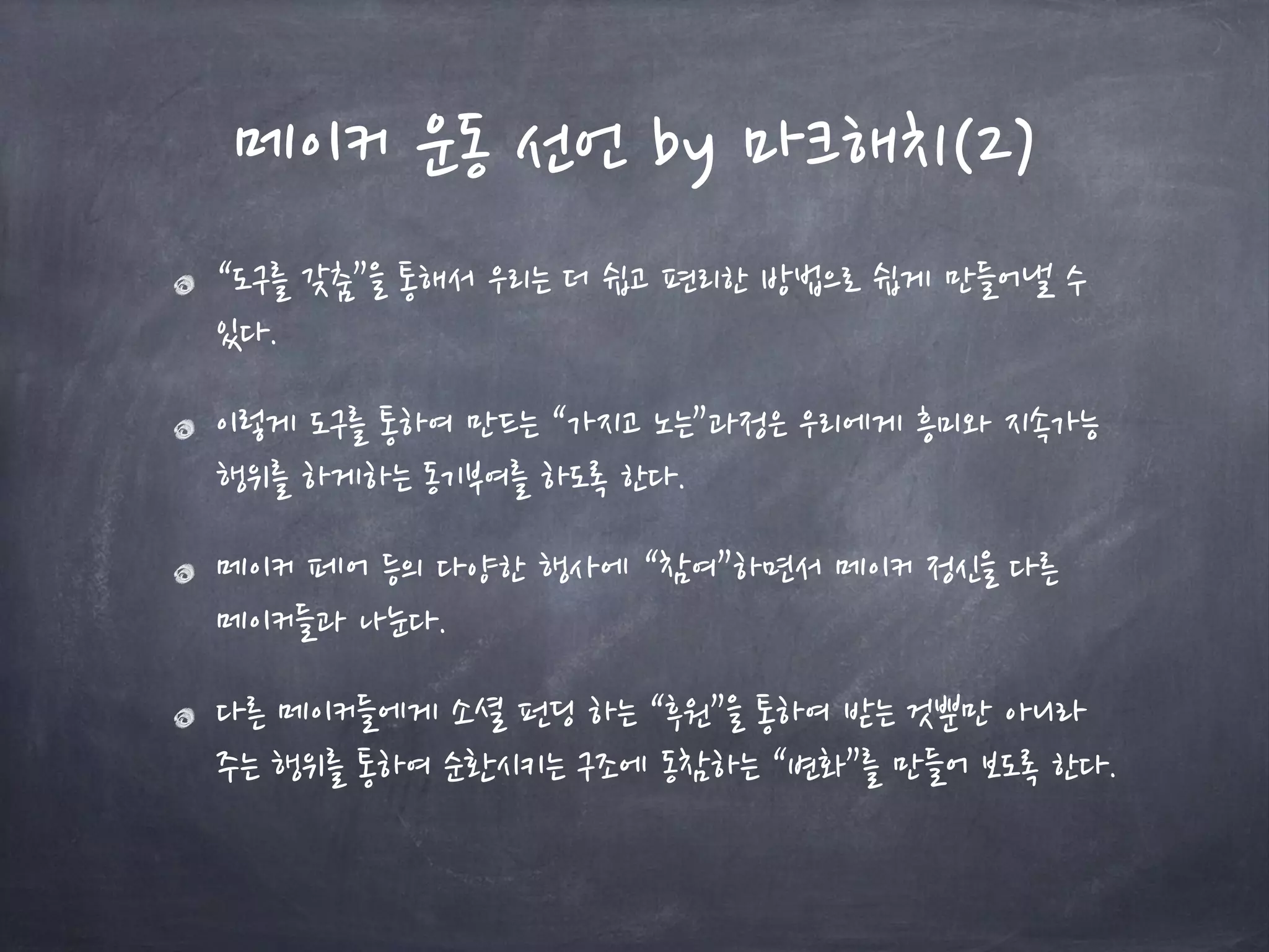 메이커 운동 선언 by 마크해치(2)
“도구를 갖춤”을 통해서 우리는 더 쉽고 편리한 방법으로 쉽게 만들어낼 수
있다.
이렇게 도구를 통하여 만드는 “가지고 노는”과정은 우리에게 흥미와 지속가능
행위를 하게하는 동기부여를 하도록 한다.
메이커 페어 등의 다양한 행사에 “참여”하면서 메이커 정신을 다른
메이커들과 나눈다.
다른 메이커들에게 소셜 펀딩 하는 “후원”을 통하여 받는 것뿐만 아니라
주는 행위를 통하여 순환시키는 구조에 동참하는 “변화”를 만들어 보도록 한다.
 