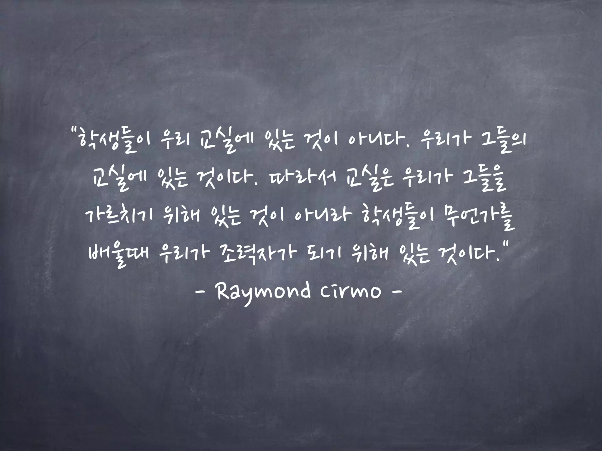 "학생들이 우리 교실에 있는 것이 아니다. 우리가 그들의
교실에 있는 것이다. 따라서 교실은 우리가 그들을
가르치기 위해 있는 것이 아니라 학생들이 무언가를
배울때 우리가 조력자가 되기 위해 있는 것이다."
- Raymond Cirmo -
 