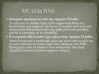 Ιστορικά προέρχεται από την Αρχαία Ελλάδα .
Το μέλι και το σισάμι είχαν πολύ σημαντική θέση στη
διαιτολόγιο των αρχαίων Ελλήνων. Γνώριζαν από τότε την
υψηλή τους διατροφική αξία και ήρθε μετά από χιλιάδες
χρόνια η επιστήμη να το αποδείξει.
Η ονομασία Μελεκούνι έχει ρίζες στην Αρχαία Ελλάδα.
Αποτελείται από 2 συνθετικά μελε και κούνι από το μέλι κα
το κουνί (κούνα-ες) όπως λέμε τους σπόρους στη Ρόδο.
Προέρχεται από το κόκκων (του κόκκωνος) που στην
Αρχαία Ελληνική γλώσσα σημαίνει σπόρος .
 