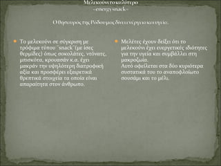  Το μελεκούνι σε σύγκριση με
τρόφιμα τύπου ¨snack¨(με ίσες
θερμίδες) όπως σοκολάτες, ντόνατς,
μπισκότα, κρουασάν κ.α. έχει
μακράν την υψηλότερη διατροφική
αξία και προσφέρει εξαιρετικά
θρεπτικά στοιχεία τα οποία είναι
απαραίτητα στον άνθρωπο.
 Μελέτες έχουν δείξει ότι το
μελεκούνι έχει ευεργετικές ιδιότητες
για την υγεία και συμβάλλει στη
μακροζωία.
Αυτό οφείλεται στα δύο κυριότερα
συστατικά του το αναποφλοίωτο
σουσάμι και το μέλι.
 