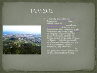  Η Ιαλυσός  είναι πόλη της Ρόδου. 
Ανήκει στον δήμο Ρόδου, ενώ 
παλαιότερα με το 
Σχέδιο Καποδίστριας αποτελούσε 
ξεχωριστό δήμο. Βρίσκεται στο 
βορειοδυτικό άκρο του νησιού, 9 χλμ. 
νοτιοδυτικά από την πόλη της Ρόδου
 σε υψόμετρο 10 μ. στο μυχό του 
όρμου Τριάντα και αποτελεί το 
δεύτερο αστικό κέντρο μετά την πόλη 
της Ρόδου. Η Ιαλυσός παρουσιάζει 
μια εξαιρετική αλματώδη ανάπτυξη, 
κατά την απογραφή του 1971 
αριθμούσε 3.485 κατοίκους,                   
                                                        το 
1981 ήταν 7.212, το 2001 ήταν 10.107 
και το 2011 είχε 11.331 κατοίκους.
 