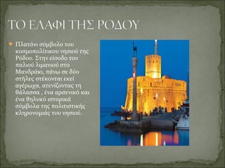  Πλατόνι σύμβολο του
κοσμοπολίτικου νησιού της
Ρόδου. Στην είσοδο του
παλιού λιμανιού στο
Μανδράκι, πάνω σε δύο
στήλες στέκονται εκεί
αγέρωχα, ατενίζοντας τη
θάλασσα , ένα αρσενικό και
ένα θηλυκό ιστορικά
σύμβολα της πολιτιστικής
κληρονομιάς του νησιού.
 