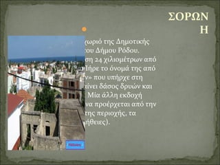  
Η Σορωνή αποτελεί χωριό της Δημοτικής 
Ενότητας Καμείρου του Δήμου Ρόδου. 
Βρίσκεται σε απόσταση 24 χιλιομέτρων από 
τη πόλη της Ρόδου. Πήρε το όνομά της από 
το δάσος των «Δρυών» που υπήρχε στη 
περιοχή. Σόρων σημαίνει δάσος δρυών και 
χώρος με βελανιδιές. Μία άλλη εκδοχή 
υπάρχει με το όνομα να προέρχεται από την 
γεωργική παραγωγή της περιοχής, τα 
«ώνια» (αγαθά, προμήθειες).
ΣΟΡΩΝ
Η
 