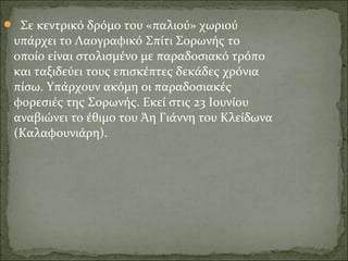   Σε κεντρικό δρόμο του «παλιού» χωριού 
υπάρχει το Λαογραφικό Σπίτι Σορωνής το 
οποίο είναι στολισμένο με παραδοσιακό τρόπο 
και ταξιδεύει τους επισκέπτες δεκάδες χρόνια 
πίσω. Υπάρχουν ακόμη οι παραδοσιακές 
φορεσιές της Σορωνής. Εκεί στις 23 Ιουνίου 
αναβιώνει το έθιμο του Άη Γιάννη του Κλείδωνα 
(Καλαφουνιάρη).
 