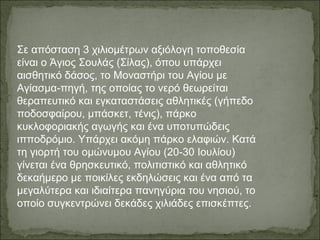 Σε απόσταση 3 χιλιομέτρων αξιόλογη τοποθεσία
είναι ο Άγιος Σουλάς (Σίλας), όπου υπάρχει
αισθητικό δάσος, το Μοναστήρι του Αγίου με
Αγίασμα-πηγή, της οποίας το νερό θεωρείται
θεραπευτικό και εγκαταστάσεις αθλητικές (γήπεδο
ποδοσφαίρου, μπάσκετ, τένις), πάρκο
κυκλοφοριακής αγωγής και ένα υποτυπώδεις
ιπποδρόμιο. Υπάρχει ακόμη πάρκο ελαφιών. Κατά
τη γιορτή του ομώνυμου Αγίου (20-30 Ιουλίου)
γίνεται ένα θρησκευτικό, πολιτιστικό και αθλητικό
δεκαήμερο με ποικίλες εκδηλώσεις και ένα από τα
μεγαλύτερα και ιδιαίτερα πανηγύρια του νησιού, το
οποίο συγκεντρώνει δεκάδες χιλιάδες επισκέπτες.
 