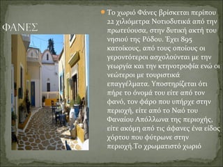 Το χωριό Φάνες βρίσκεται περίπου
22 χιλιόμετρα Νοτιοδυτικά από την
πρωτεύουσα, στην δυτική ακτή του
νησιού της Ρόδου. Έχει 895
κατοίκους, από τους οποίους οι
γεροντότεροι ασχολούνται με την
γεωργία και την κτηνοτροφία ενώ οι
νεώτεροι με τουριστικά
επαγγέλματα. Υποστηρίζεται ότι
πήρε το όνομά του είτε από τον
φανό, τον φάρο που υπήρχε στην
περιοχή, είτε από το Ναό του
Φαναίου Απόλλωνα της περιοχής,
είτε ακόμη από τις άφανες ένα είδος
χόρτου που φύτρωνε στην
περιοχή.Το χρωματιστό χωριό
 