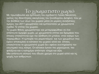 Με πρωτοβουλία και έμπνευση του σχεδιαστή Λούκα Νικολίτση,
(μέλος της ιδιοκτήτριας οικογένειας του ξενοδοχείου Δελφίνι), που με
την βοήθεια των νέων του χωριού μέσα σε μερικές ανοιξιάτικες
ημέρες του 2011 χρωμάτισαν και εμπλούτισαν με χρωματιστά
σχέδια 72 σπίτια του χωριού.
Το χωρίο Φάνες χρωματίστηκε και μεταμορφώθηκε σε ένα
απίστευτα όμορφο χωρίο, με χρωματιστά σπίτια και δρομάκια που
όποιος επισκέπτεται έχει την αίσθηση ότι μπαίνει στον κόσμο των
παραμυθιών. Η εμπειρία του ρομαντισμού και των χρωμάτων που
έχουν αποκομίσει οι κάτοικοι του χωριού αλλά και όποιος
επισκέπτεται το χρωματιστό χωριό δεν αφήνει ανεπηρέαστο τον
εσωτερικό τους κόσμο. Οι κάτοικοι έγιναν πιο χαρούμενοι, πιο
φιλόξενοι και η καλημέρα απέκτησε νόημα και αξία.
Μια απίστευτη αλλαγή που έδωσε χρώμα στο χωριό αλλά και τις
ψυχές των ανθρώπων.
 