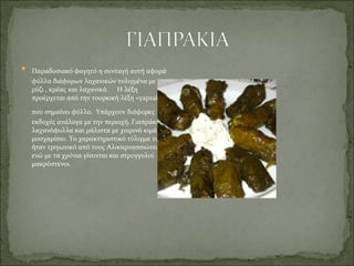  Παραδοσιακό φαγητό η συνταγή αυτή αφορά
φύλλα διάφορων λαχανικών τυλιγμένα με
ρύζι , κρέας και λαχανικά. Η λέξη
προέρχεται από την τουρκική λέξη «yaprak»
που σημαίνει φύλλο. Υπάρχουν διάφορες
εκδοχές ανάλογα με την περιοχή. Γιαπράκια με
λαχανόφυλλα και μάλιστα με χοιρινό κιμά αντί
μοσχαρίσιο. Το χαρακτηριστικό τύλιγμα τους
ήταν τριγωνικό από τους Αλικαρνασσιώτες
ενώ με τα χρόνια γίνονται και στρογγυλοί
μακρόστενοι.
 