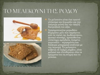  Το μελεκούνι είναι ένα υγιεινό
γλύκισμα και ξεχωρίζει για την
υπέροχη γεύση και την υψηλή
διατροφική του αξία.
 Χρησιμοποιείται μυρωδάτο
θυμαρίσιο μέλι που παράγεται
από τα νησιά της Δωδεκανήσου,
φυσικό σουσάμι, προστίθενται
ολόκληρα αμύγδαλα, ξυσμένο
πορτοκάλι – περγαμόντο και
διάφορα μπαχαρικά ανάλογα με
την περιοχή. Το μελεκούνι
κόβεται σε σχήμα ρόμβου, είναι
μαλακό και ελευθερώνει όλα τα
αρώματα του τη στιγμή που το
γεύεσαι.
 