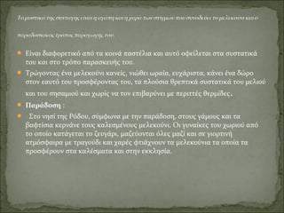  Είναι διαφορετικό από τα κοινά παστέλια και αυτό οφείλεται στα συστατικά
του και στο τρόπο παρασκευής του.
 Τρώγοντας ένα μελεκούνι κανείς, νιώθει ωραία, ευχάριστα, κάνει ένα δώρο
στον εαυτό του προσφέροντας του, τα πλούσια θρεπτικά συστατικά του μελιού
και του σησαμιού και χωρίς να τον επιβαρύνει με περιττές θερμίδες.
 Παράδοση :
 Στο νησί της Ρόδου, σύμφωνα με την παράδοση, στους γάμους και τα
βαφτίσια κερνάνε τους καλεσμένους μελεκούνι. Οι γυναίκες του χωριού από
το οποίο κατάγεται το ζευγάρι, μαζεύονται όλες μαζί και σε γιορτινή
ατμόσφαιρα με τραγούδι και χαρές φτιάχνουν τα μελεκούνια τα οποία τα
προσφέρουν στα καλέσματα και στην εκκλησία.
 
