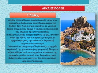 Λίνδος είναι πόλη και αρχαιολογικός τόπος στο
ακρωτήριο Κράνα των ανατολικών ακτών της
Ρόδου. Στην Λίνδο δημιουργήθηκε το ναυτικό
δίκαιο στίγμα στον βράχο η τριήρης απέναντι από
την κλίμακα προς την ακρόπολη.
Η πόλη της Λίνδου απέχει περίπου 55 χλμ. από την
πόλη της Ρόδου και οι παραλίες όπως και οι
αρχαιότητές της, την καθιστούν δημοφιλή
τουριστικό προορισμό.
Πάνω από τη σύγχρονη πόλη δεσπόζει η αρχαία
ακρόπολή της, μια φυσική οχυρωματική θέση που
αξιοποιήθηκε από τους αρχαίους κατοίκους της
περιοχής, μετέπειτα από τους Ρωμαίους, τους
Βυζαντινούς, τους Ιωαννίτες Ιππότες και τέλος,
από τους Τούρκους.
ΑΡΧΑΙΕΣ ΠΟΛΕΙΣ
 