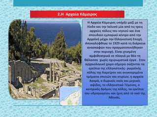 2.Η Αρχαία Κάμειρος
Η Αρχαία Κάμειρος υπήρξε μαζί με τη
Λίνδο και την Ιαλυσό μία από τις τρεις
αρχαίες πόλεις του νησιού και ένα
σπουδαίο εμπορικό κέντρο από την
Αρχαϊκή μέχρι την Ελληνιστική Εποχή.
Αποκαλύφθηκε το 1929 κατά τη διάρκεια
ανασκαφών που πραγματοποιήθηκαν
στην περιοχή. Είναι χτισμένη
αμφιθεατρικά σε πλαγιά με θέα τη
θάλασσα χωρίς οχυρωματικά έργα . Στον
αρχαιολογικό χώρο σήμερα σώζονται τα
ερείπια της ελληνιστικής- ρωμαϊκής
πόλης της Καμείρου και συγκεκριμένα
τμήματα σπιτιών και κτιρίων, η αρχαία
Αγορά, ο δωρικός ναός και μερικές
αψίδες, το ελληνιστικό Τέμενος, ο
κεντρικός δρόμος της πόλης, τα ερείπια
του υδραγωγείου και ίχνη από το ναό της
Αθηνάς.
 